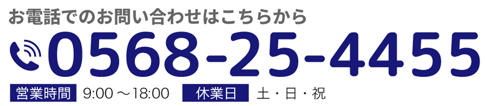 お電話でのお問い合わせはこちらから 電話番号 0568-25-4455 営業時間 9:00～18:00 休業日 土・日・祝